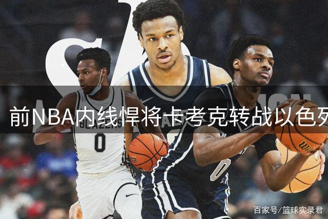 前NBA内线悍将卡考克转战以色列 欧洲赛场高效表现获认可