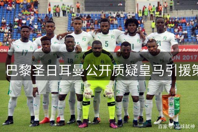 巴黎圣日耳曼公开质疑皇马引援策略 拒绝为西乙旧将支付天价转会费