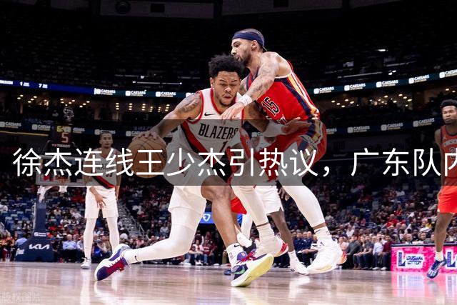 徐杰连线王少杰引热议，广东队内线补强计划浮出水面
