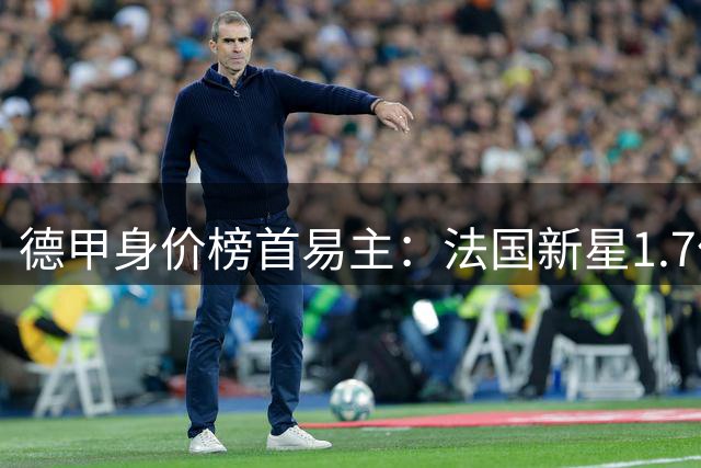 德甲身价榜首易主：法国新星1.7亿登顶 凯恩身价缩水引热议