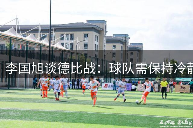 李国旭谈德比战：球队需保持冷静专注胜于求胜欲望