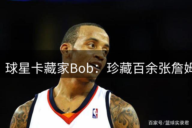 球星卡藏家Bob：珍藏百余张詹姆斯绝版卡 只愿与本人洽谈转让