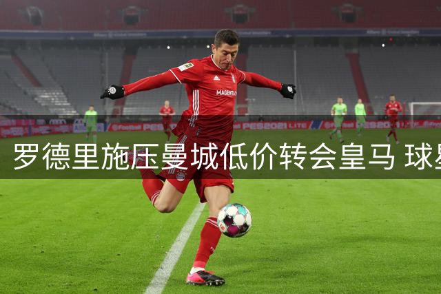 罗德里施压曼城低价转会皇马 球星转会风波再起