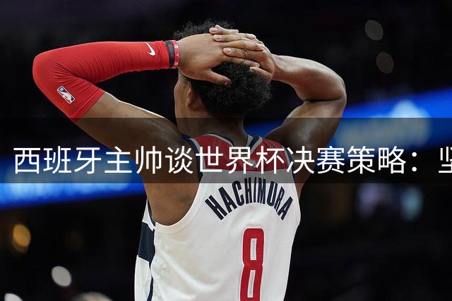 西班牙主帅谈世界杯决赛策略：坚持传控本色 亚马尔伤情无碍