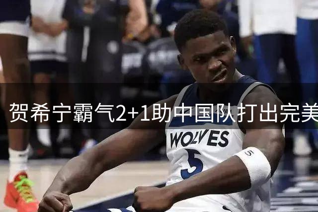 贺希宁霸气2+1助中国队打出完美开局 对手10-0落后被迫暂停