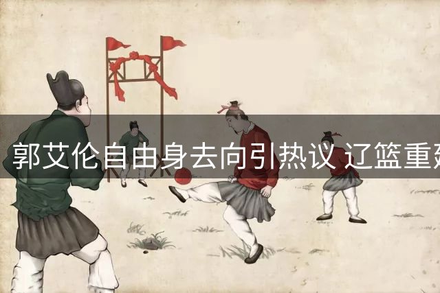 郭艾伦自由身去向引热议 辽篮重建计划成回归最大阻碍