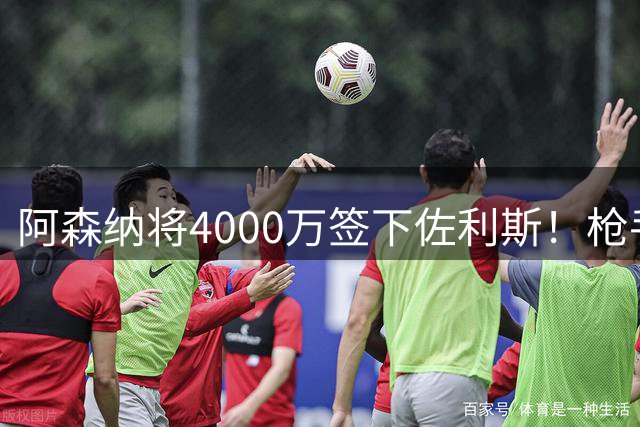 阿森纳将4000万签下佐利斯！枪手准备报价孔萨并加速追求罗杰斯！