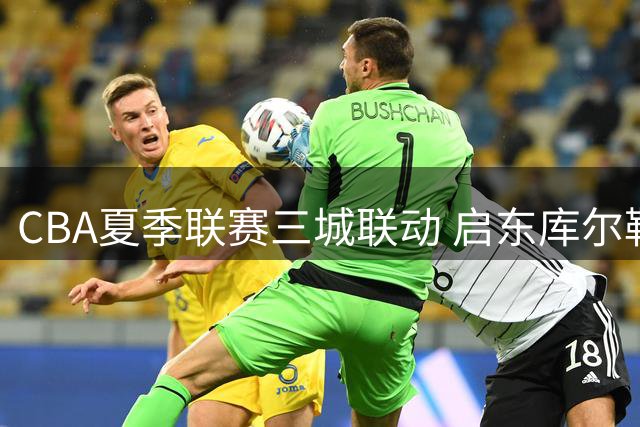 CBA夏季联赛三城联动 启东库尔勒青岛8月起陆续开战