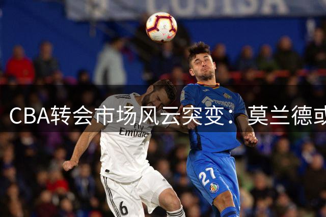 CBA转会市场风云突变：莫兰德或空降首钢 上海男篮外援体系面临重构