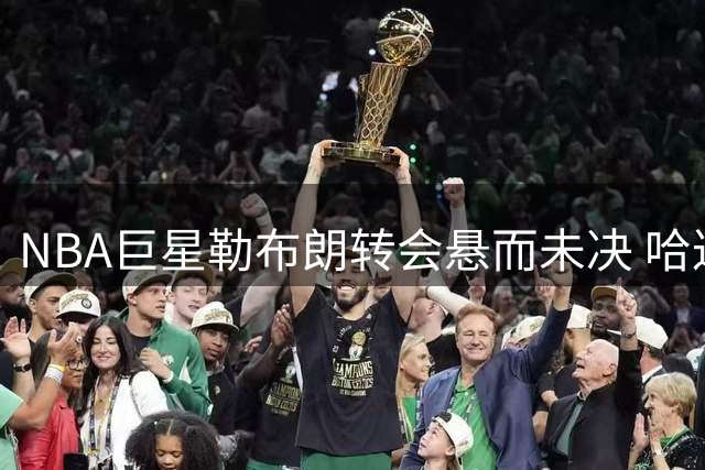 NBA巨星勒布朗转会悬而未决 哈达威犀利点评背后博弈