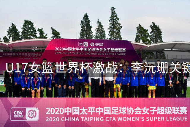 U17女篮世界杯激战：李沅珊关键抢断助冯颖得分 中国队末节紧咬加拿大